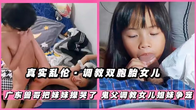 【父女乱伦】调教双胞胎女儿，广东兽哥把妹妹操哭了，双胞胎姐妹抢爸爸鸡巴吃