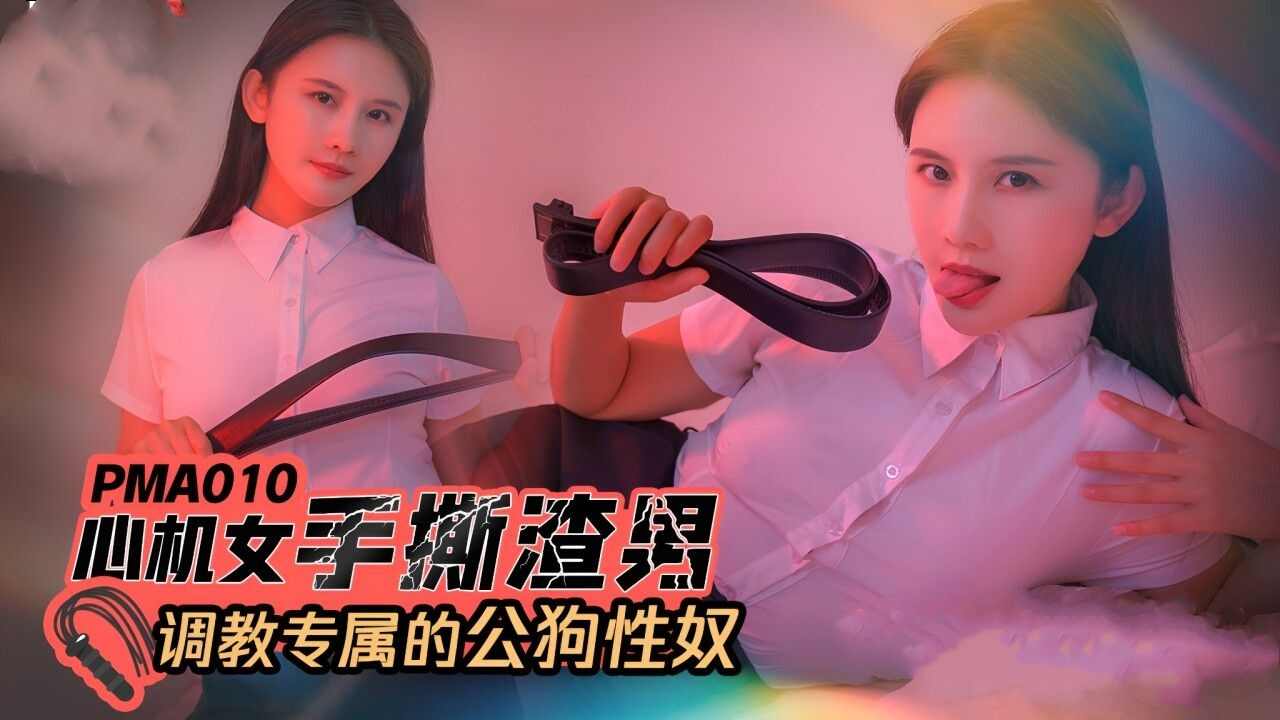 【蜜桃传媒】PMA-010 心机女手撕渣男调教专属的公狗性奴