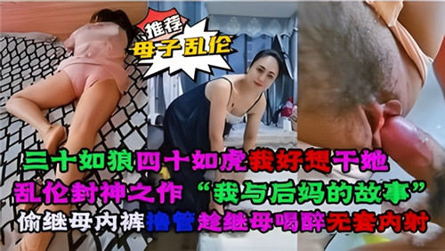 乱伦封神之作，我与后妈的故事，偷继母内裤撸管，趁继母喝醉无套内