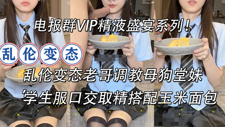 电报群VIP精液盛宴系列！乱伦变态老哥调教母狗堂妹学生服口交取精搭配玉米面包