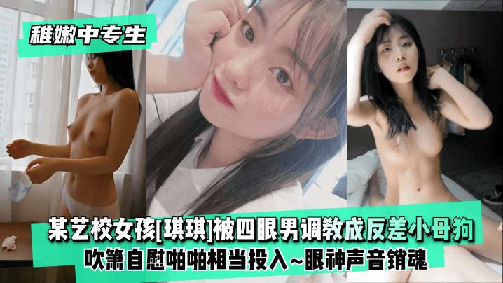 [稚嫩中专生]某艺校女孩[琪琪]被四眼男慢慢调教成反差小母狗~吹箫自慰啪啪相当投入~眼神声音销魂